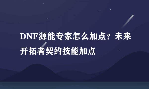 DNF源能专家怎么加点？未来开拓者契约技能加点
