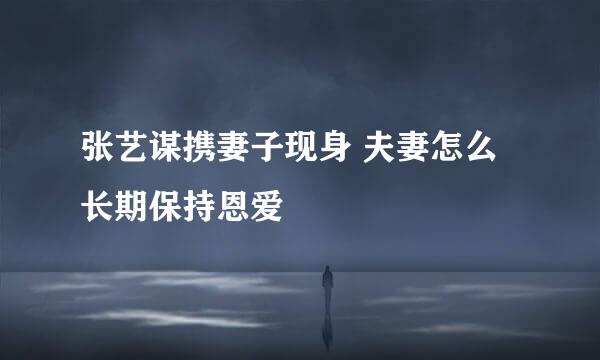 张艺谋携妻子现身 夫妻怎么长期保持恩爱