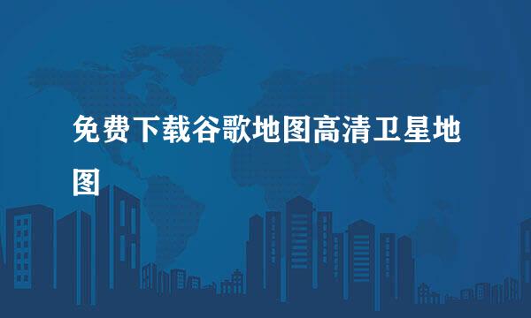 免费下载谷歌地图高清卫星地图