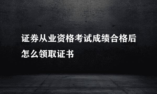 证券从业资格考试成绩合格后怎么领取证书