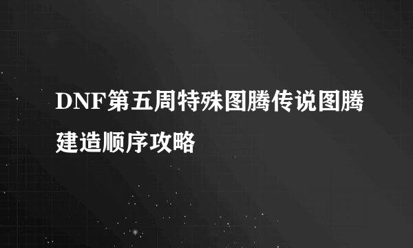 DNF第五周特殊图腾传说图腾建造顺序攻略