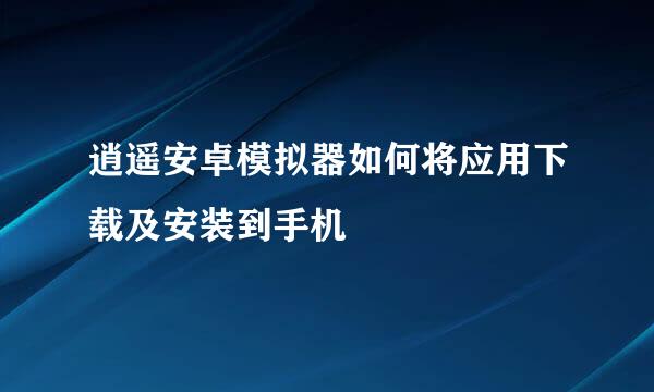 逍遥安卓模拟器如何将应用下载及安装到手机