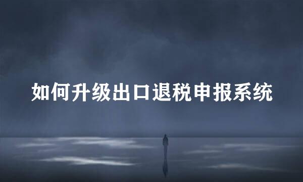 如何升级出口退税申报系统