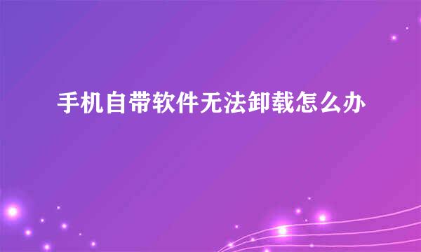 手机自带软件无法卸载怎么办
