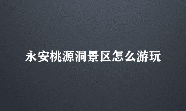永安桃源洞景区怎么游玩