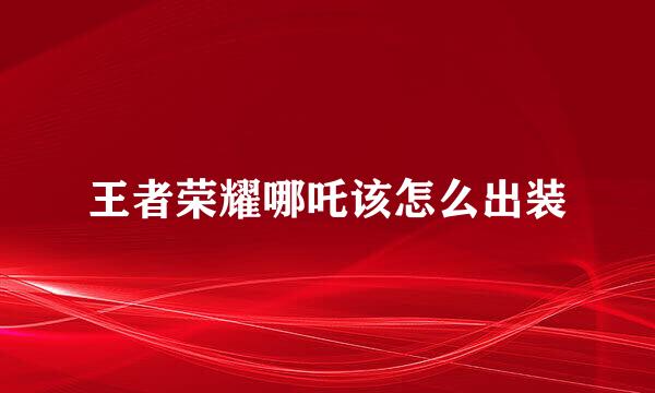 王者荣耀哪吒该怎么出装
