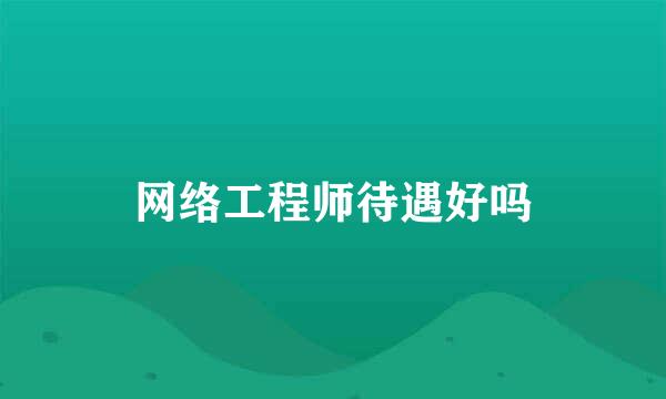 网络工程师待遇好吗