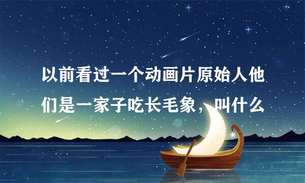 以前看过一个动画片原始人他们是一家子吃长毛象，叫什么
