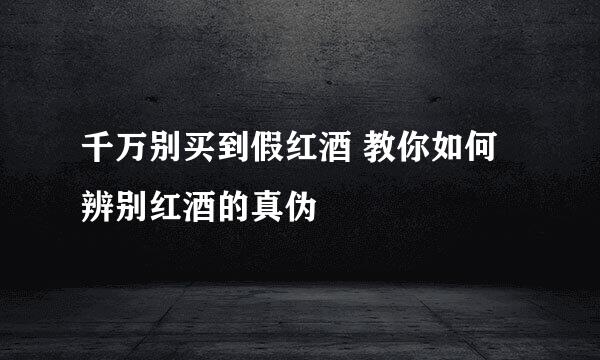 千万别买到假红酒 教你如何辨别红酒的真伪