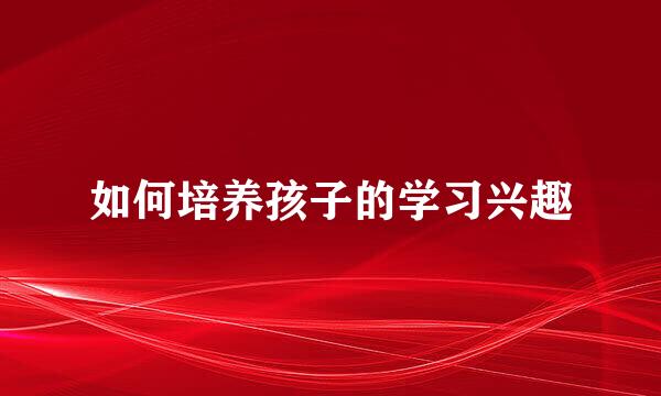 如何培养孩子的学习兴趣