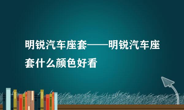 明锐汽车座套——明锐汽车座套什么颜色好看