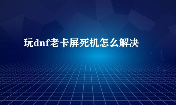 玩dnf老卡屏死机怎么解决