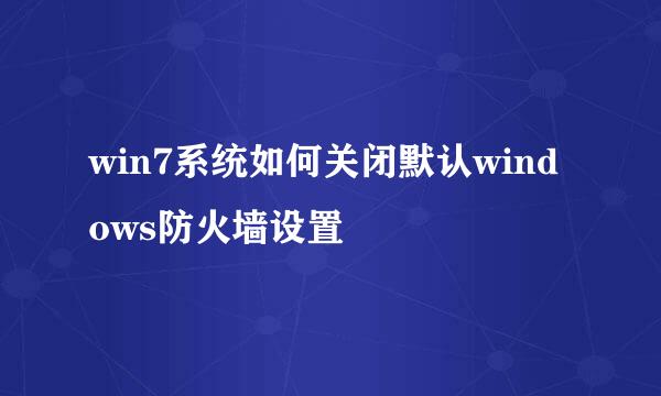 win7系统如何关闭默认windows防火墙设置