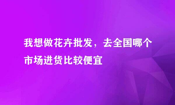 我想做花卉批发，去全国哪个市场进货比较便宜