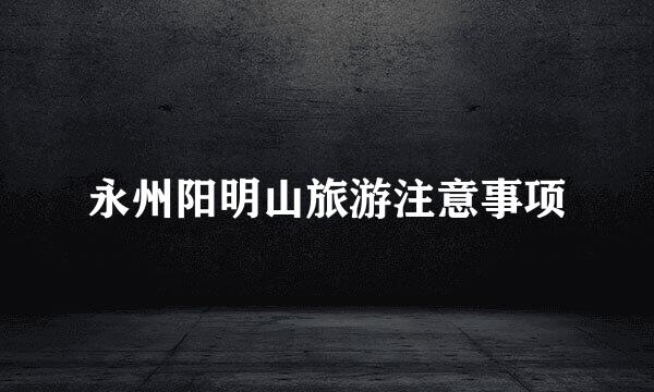 永州阳明山旅游注意事项
