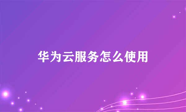 华为云服务怎么使用