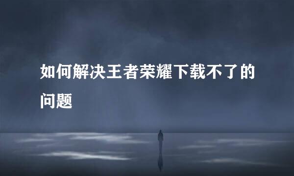 如何解决王者荣耀下载不了的问题