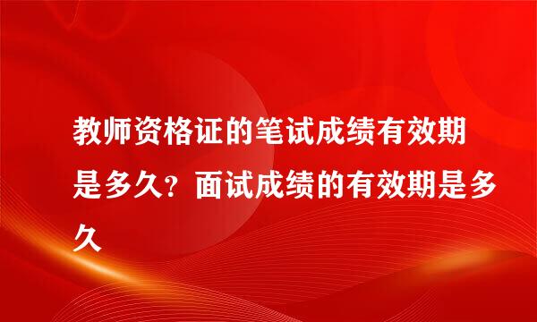 教师资格证的笔试成绩有效期是多久？面试成绩的有效期是多久