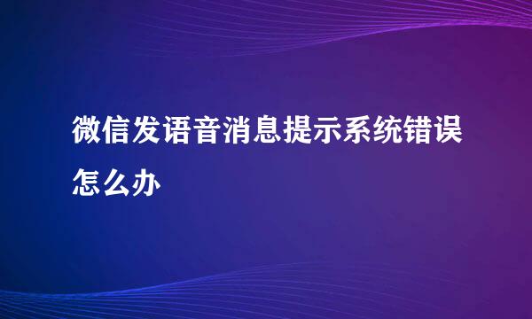微信发语音消息提示系统错误怎么办