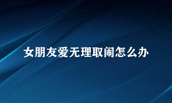 女朋友爱无理取闹怎么办