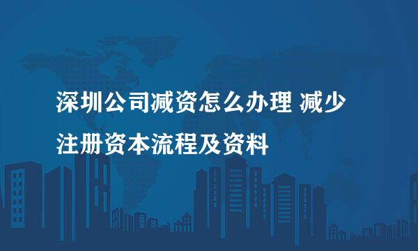 深圳公司减资怎么办理 减少注册资本流程及资料