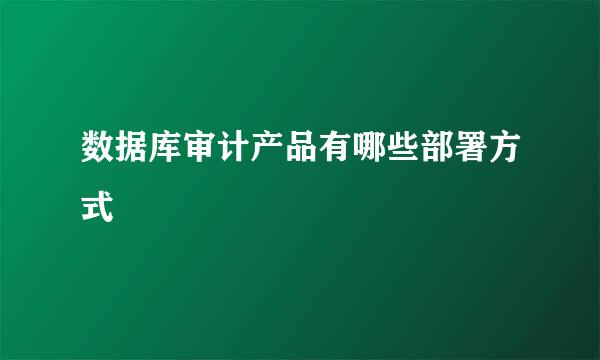 数据库审计产品有哪些部署方式
