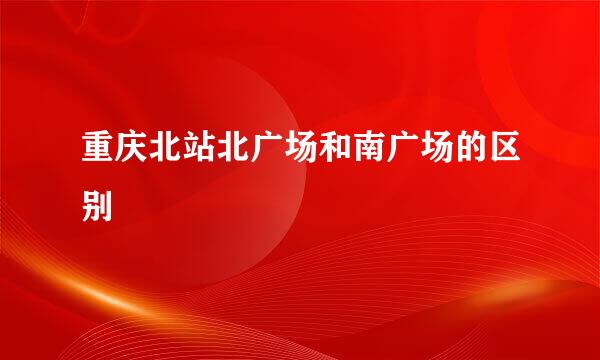 重庆北站北广场和南广场的区别