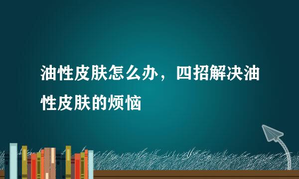 油性皮肤怎么办，四招解决油性皮肤的烦恼