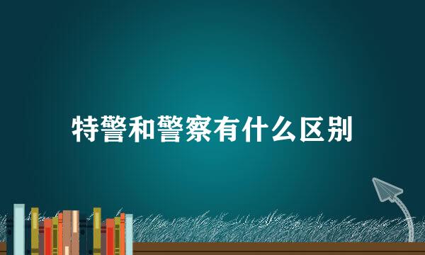 特警和警察有什么区别