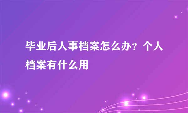 毕业后人事档案怎么办？个人档案有什么用