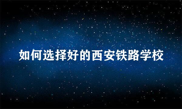 如何选择好的西安铁路学校