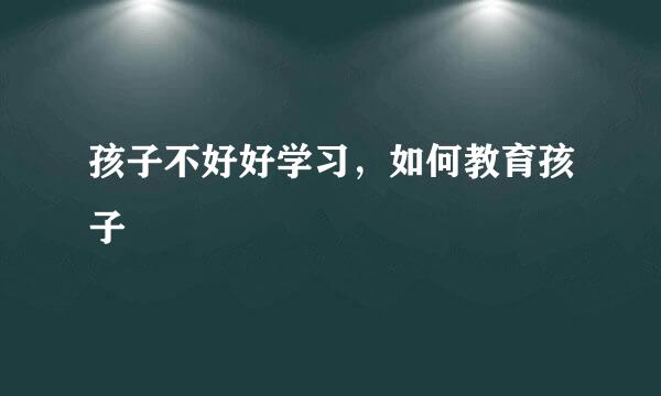孩子不好好学习，如何教育孩子