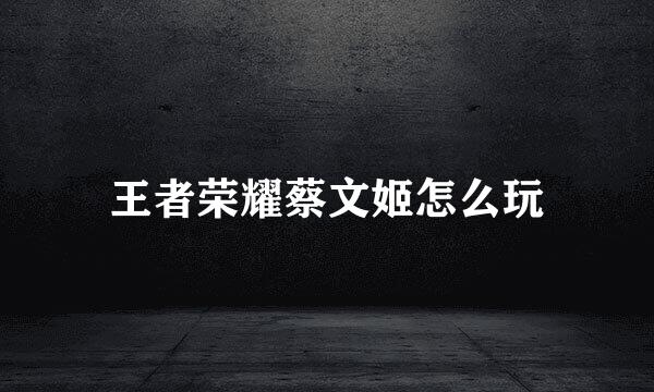 王者荣耀蔡文姬怎么玩