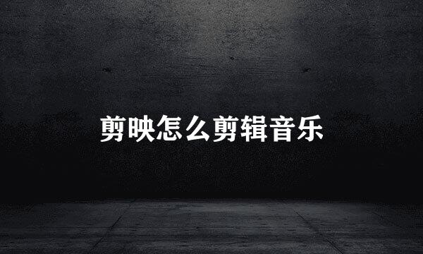 剪映怎么剪辑音乐