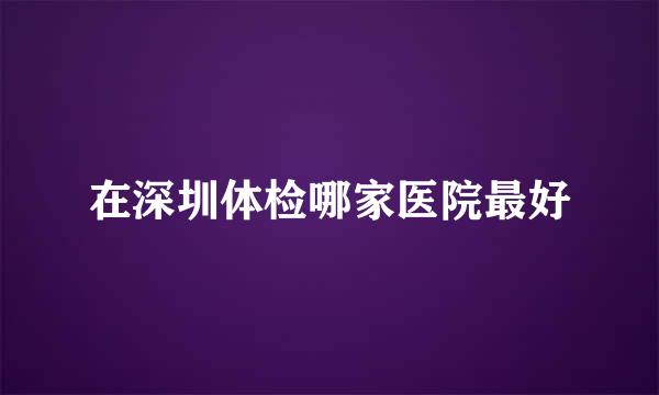 在深圳体检哪家医院最好