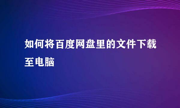 如何将百度网盘里的文件下载至电脑