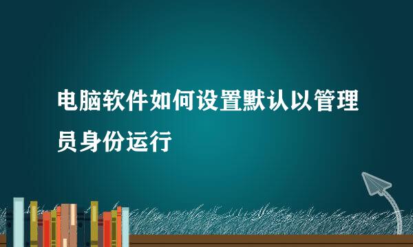 电脑软件如何设置默认以管理员身份运行