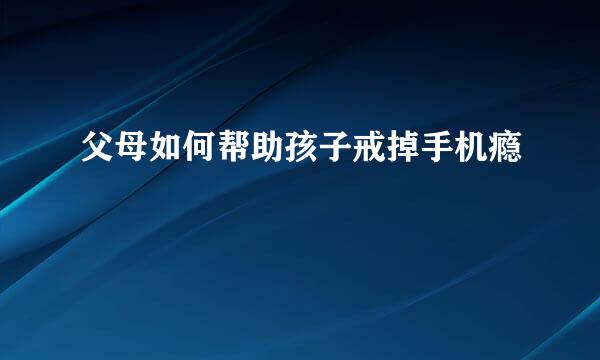 父母如何帮助孩子戒掉手机瘾