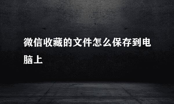 微信收藏的文件怎么保存到电脑上