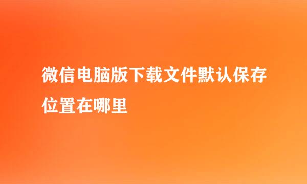 微信电脑版下载文件默认保存位置在哪里