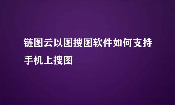 链图云以图搜图软件如何支持手机上搜图
