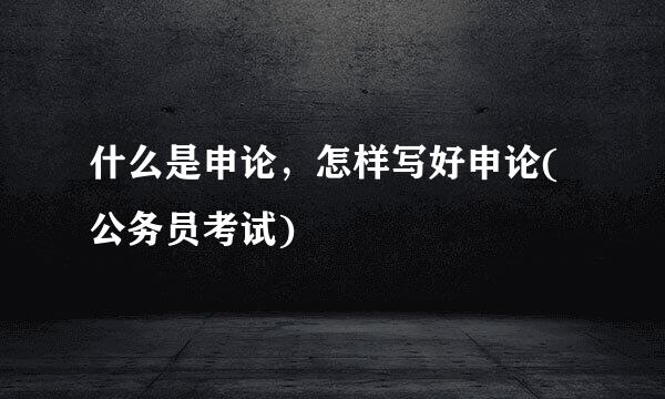 什么是申论，怎样写好申论(公务员考试)