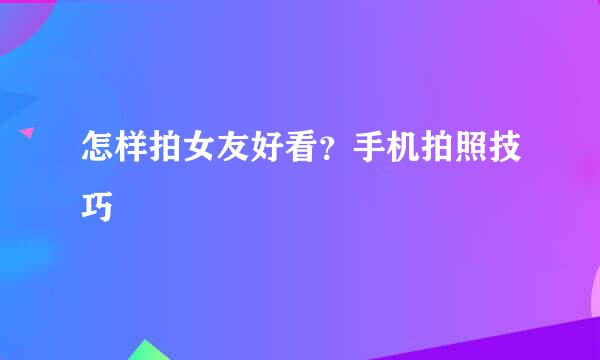 怎样拍女友好看？手机拍照技巧
