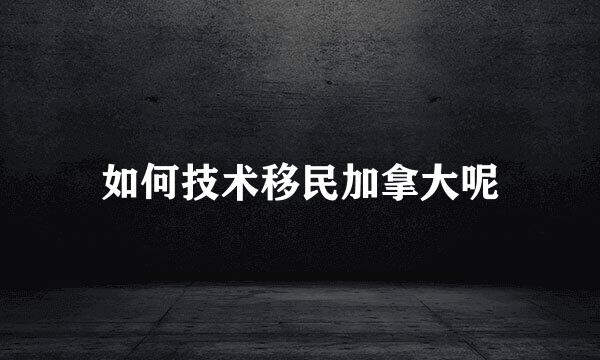 如何技术移民加拿大呢