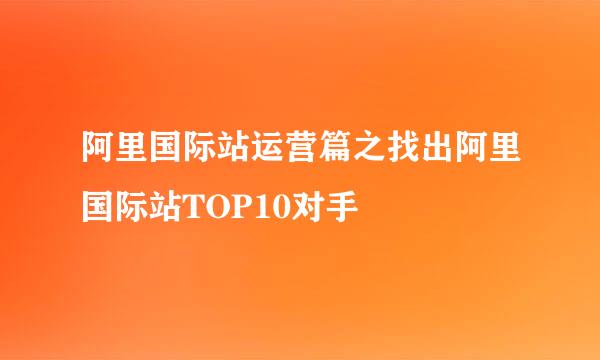 阿里国际站运营篇之找出阿里国际站TOP10对手