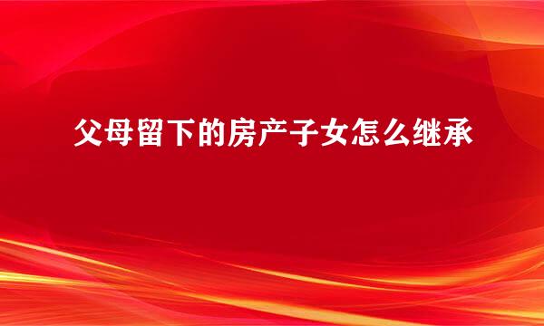 父母留下的房产子女怎么继承