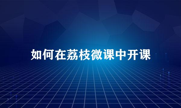 如何在荔枝微课中开课