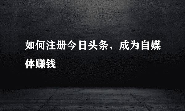 如何注册今日头条，成为自媒体赚钱