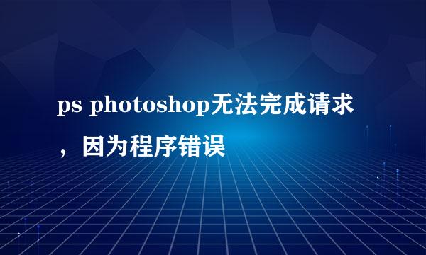 ps photoshop无法完成请求，因为程序错误