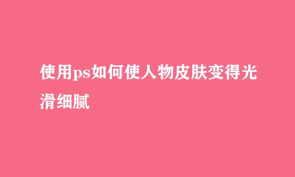 使用ps如何使人物皮肤变得光滑细腻